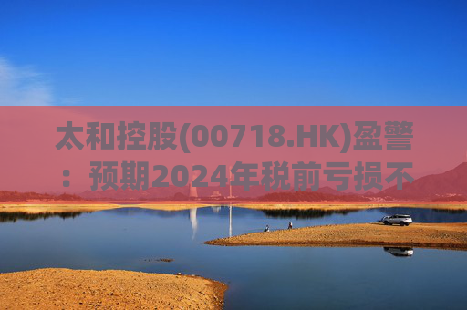 太和控股(00718.HK)盈警：预期2024年税前亏损不少于约9亿港元