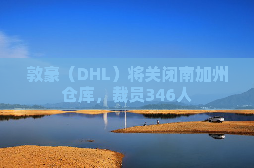 敦豪（DHL）将关闭南加州仓库，裁员346人
