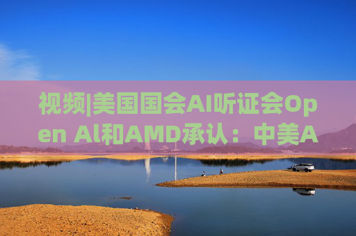 视频|美国国会AI听证会Open Al和AMD承认：中美A的差距并不大