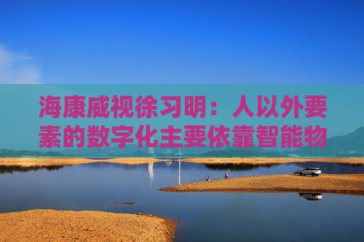 海康威视徐习明：人以外要素的数字化主要依靠智能物联网，其中机遇众多
