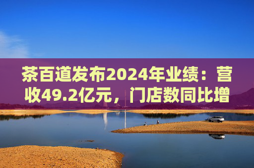 茶百道发布2024年业绩：营收49.2亿元，门店数同比增长7.6%