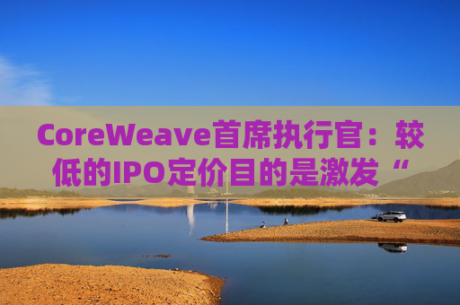 CoreWeave首席执行官：较低的IPO定价目的是激发“购买兴趣”