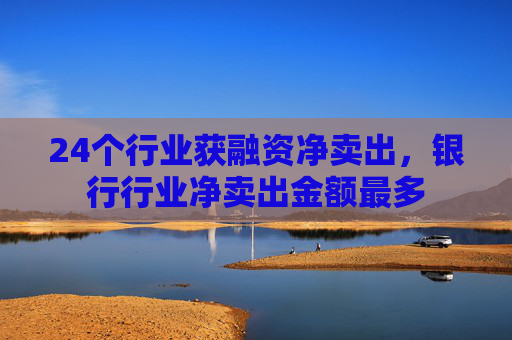 24个行业获融资净卖出，银行行业净卖出金额最多