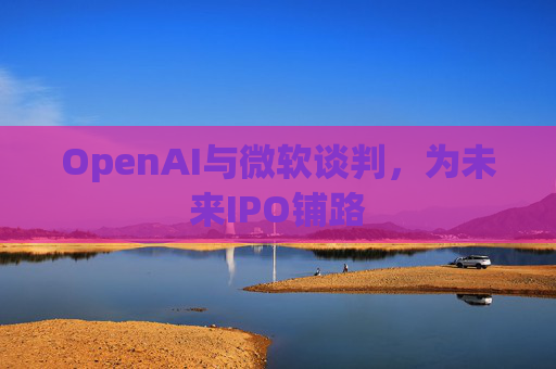 OpenAI与微软谈判，为未来IPO铺路
