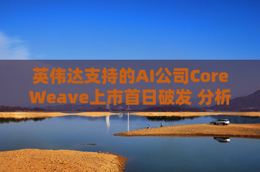 英伟达支持的AI公司CoreWeave上市首日破发 分析师称其增长或不可持续