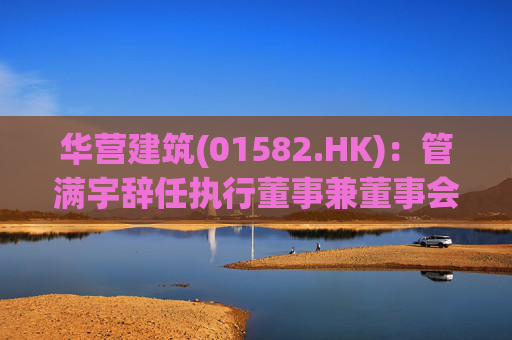 华营建筑(01582.HK)：管满宇辞任执行董事兼董事会主席  第1张
