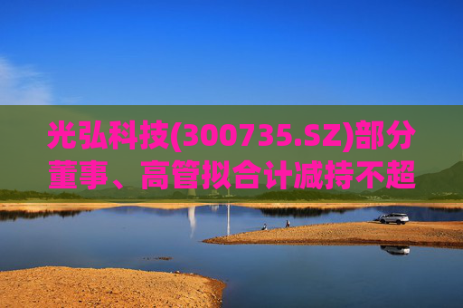 光弘科技(300735.SZ)部分董事、高管拟合计减持不超323.7万股