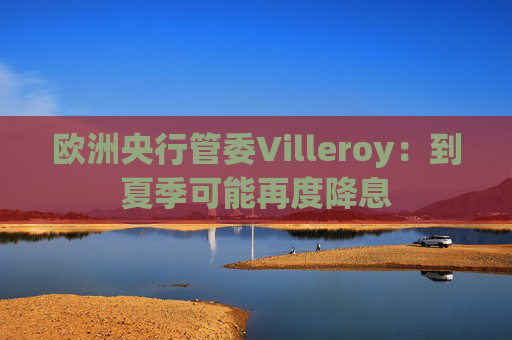 欧洲央行管委Villeroy：到夏季可能再度降息  第1张