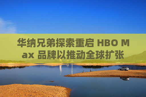 华纳兄弟探索重启 HBO Max 品牌以推动全球扩张