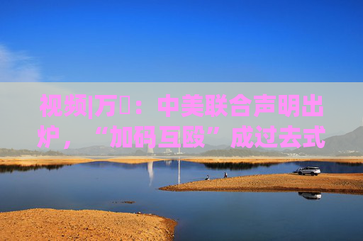 视频|万喆：中美联合声明出炉，“加码互殴”成过去式？