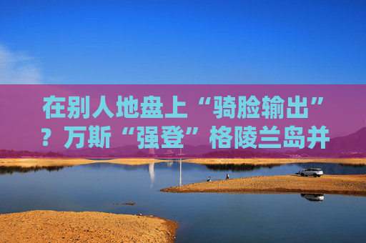 在别人地盘上“骑脸输出”？万斯“强登”格陵兰岛并痛批丹麦