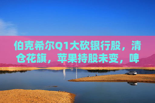 伯克希尔Q1大砍银行股，清仓花旗，苹果持股未变，啤酒制造商持仓翻倍，存保密仓位