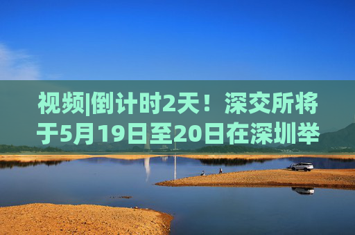 视频|倒计时2天！深交所将于5月19日至20日在深圳举办2025全球投资者大会
