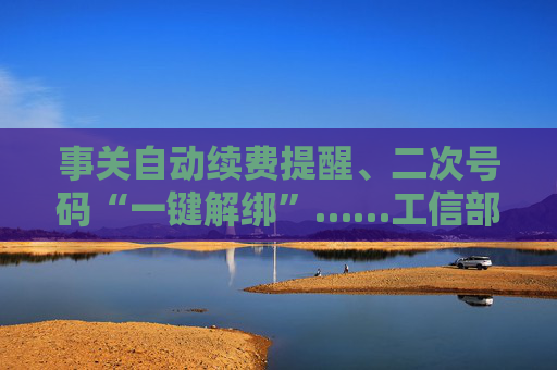 事关自动续费提醒、二次号码“一键解绑”……工信部明确：今年将重点解决