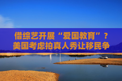 借综艺开展“爱国教育”？美国考虑拍真人秀让移民争夺国籍