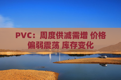 PVC：周度供减需增 价格偏弱震荡 库存变化