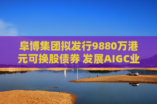 阜博集团拟发行9880万港元可换股债券 发展AIGC业务