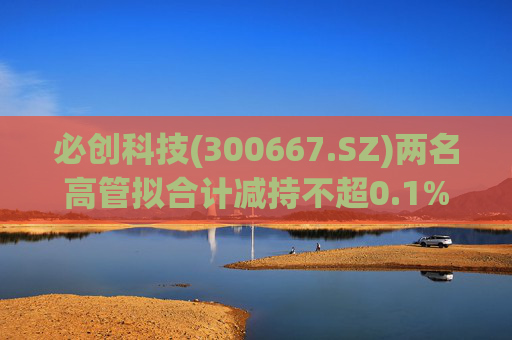 必创科技(300667.SZ)两名高管拟合计减持不超0.1%股份