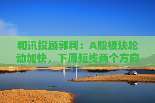 和讯投顾郭利：A股板块轮动加快，下周短线两个方向