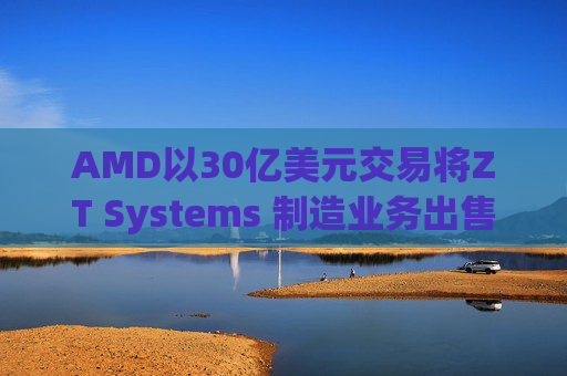 AMD以30亿美元交易将ZT Systems 制造业务出售给Sanmina