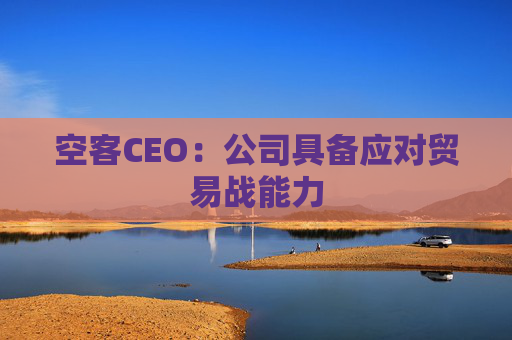 空客CEO：公司具备应对贸易战能力