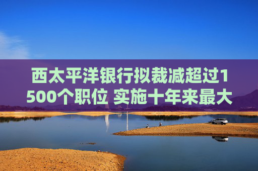 西太平洋银行拟裁减超过1500个职位 实施十年来最大规模裁员