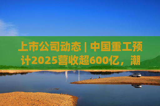 上市公司动态 | 中国重工预计2025营收超600亿，潮宏基、兆易创新拟定“A+H”