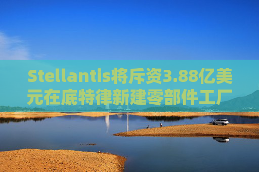 Stellantis将斥资3.88亿美元在底特律新建零部件工厂