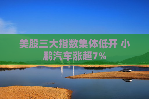 美股三大指数集体低开 小鹏汽车涨超7%