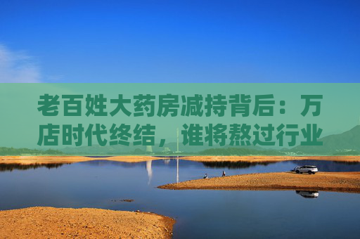 老百姓大药房减持背后：万店时代终结，谁将熬过行业寒冬？