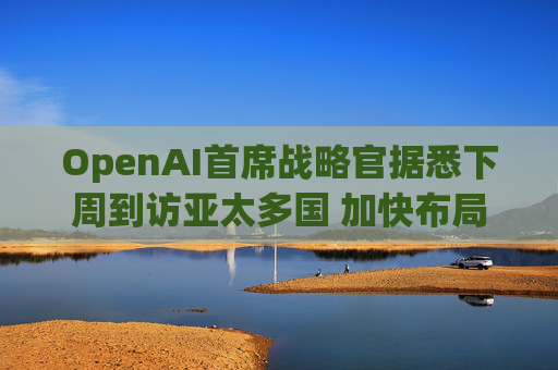 OpenAI首席战略官据悉下周到访亚太多国 加快布局AI基建版图