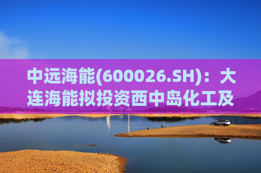 中远海能(600026.SH)：大连海能拟投资西中岛化工及新能源仓储物流园一期一阶段项目