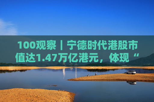 100观察｜宁德时代港股市值达1.47万亿港元，体现“碳中和”时代的资本流向与技术话语权