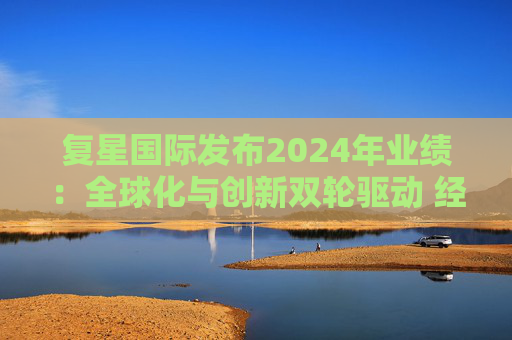 复星国际发布2024年业绩：全球化与创新双轮驱动 经营底盘稳健  第1张
