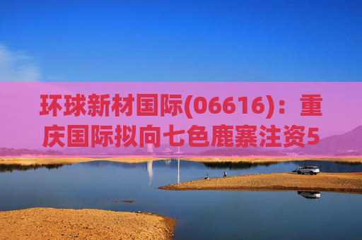 环球新材国际(06616)：重庆国际拟向七色鹿寨注资5亿元  第1张