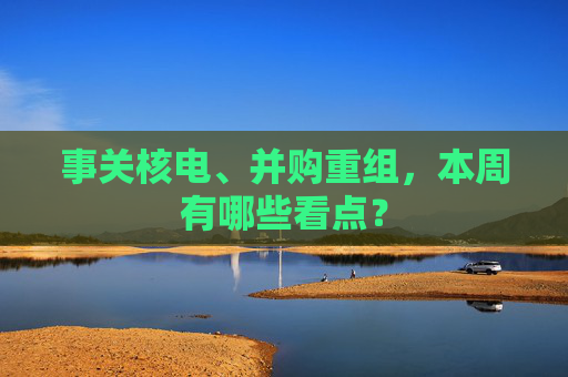 事关核电、并购重组，本周有哪些看点？