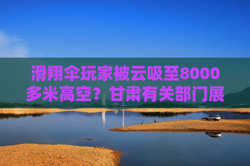 滑翔伞玩家被云吸至8000多米高空？甘肃有关部门展开调查
