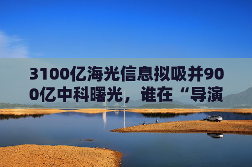 3100亿海光信息拟吸并900亿中科曙光，谁在“导演”这场世纪并购？