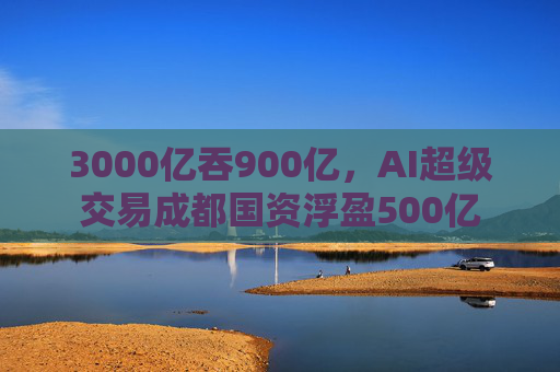 3000亿吞900亿，AI超级交易成都国资浮盈500亿