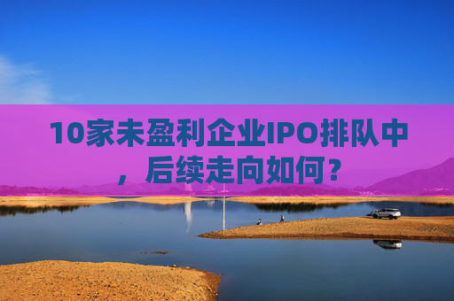 10家未盈利企业IPO排队中，后续走向如何？  第1张