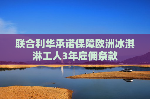 联合利华承诺保障欧洲冰淇淋工人3年雇佣条款