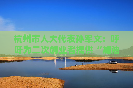 杭州市人大代表孙军文：呼吁为二次创业者提供“加油包”，让中场休息的中年人“拍拍灰尘 重战江湖”