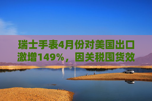 瑞士手表4月份对美国出口激增149%，因关税囤货效应  第1张