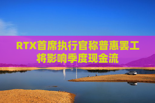 RTX首席执行官称普惠罢工将影响季度现金流