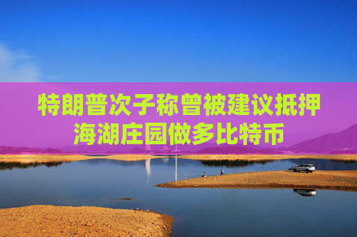特朗普次子称曾被建议抵押海湖庄园做多比特币