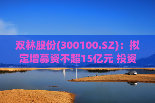 双林股份(300100.SZ)：拟定增募资不超15亿元 投资于滚柱丝杠及关节模组产业化项目等