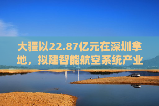 大疆以22.87亿元在深圳拿地，拟建智能航空系统产业全球总部