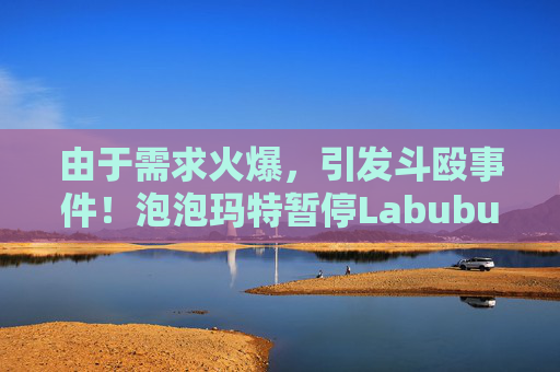 由于需求火爆，引发斗殴事件！泡泡玛特暂停Labubu在英国销售，计划在6月前将该产品从英国门店全面下架