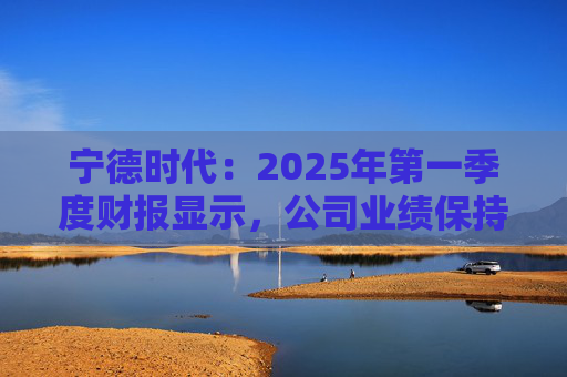 宁德时代：2025年第一季度财报显示，公司业绩保持稳定增长，实现营业收入847.05亿元