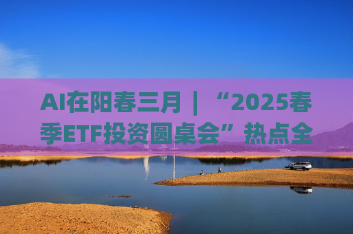 AI在阳春三月∣“2025春季ETF投资圆桌会”热点全解析